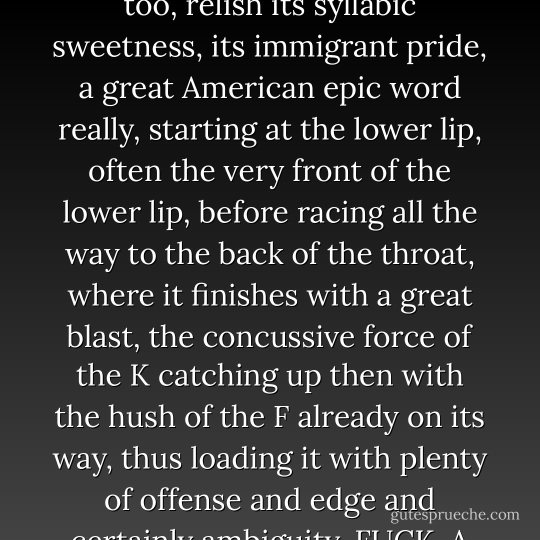 By now you've probably noticed that except when safely contained by quotes, Zampanò always steers clear of such questionable four-letter language. This instance in particular proves that beneath all that cool psuedo-academic hogwash lurked a very passionate man who knew how important it was to say "fuck" now and then, and say it loud too, relish its syllabic sweetness, its immigrant pride, a great American epic word really, starting at the lower lip, often the very front of the lower lip, before racing all the way to the back of the throat, where it finishes with a great blast, the concussive force of the K catching up then with the hush of the F already on its way, thus loading it with plenty of offense and edge and certainly ambiguity. FUCK. A great by-the-bootstrap prayer or curse if you prefer, depending on how you look at it, or use it, suited perfectly for hurling at the skies or at the world, or sometimes, if said just right, for uttering with enough love and fire, the woman beside you melts inside herself, immersed in all that word-heat. - Mark Z. Danielewski