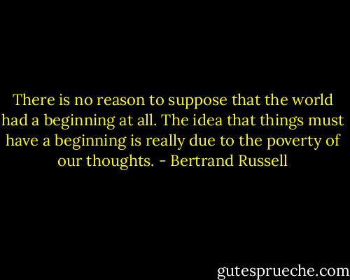 There is no reason to suppose that the world had a beginning at all. The idea that things must have a beginning is really due to the poverty of our thoughts. - Bertrand Russell
