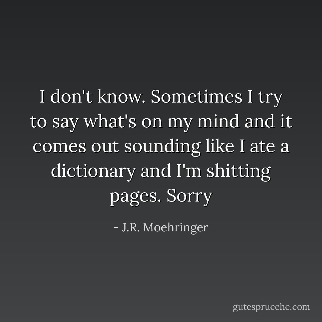 I don't know. Sometimes I try to say what's on my mind and it comes out sounding like I ate a dictionary and I'm shitting pages. Sorry - J.R. Moehringer