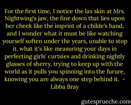 For the first time, I notice the lax skin at Mrs. Nightwing's jaw, the fine down that lies upon her cheek like the imprint of a childe's hand, and I wonder what it must be like watching yourself soften under the years, unable to stop it. what it's like measuring your days in perfecting girls' curtsies and drinking nightly glasses of sherry, trying to keep up with the world as it pulls you spinning into the furure, knowing you are always one step behind it.  - Libba Bray
