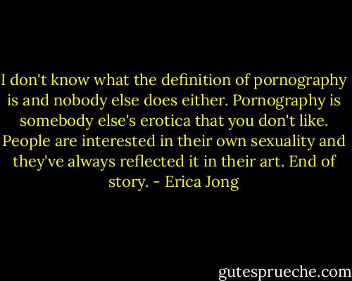 I don't know what the definition of pornography is and nobody else does either. Pornography is somebody else's erotica that you don't like. People are interested in their own sexuality and they've always reflected it in their art. End of story. - Erica Jong