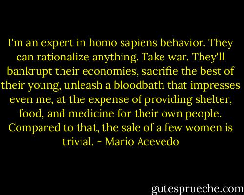 I'm an expert in homo sapiens behavior. They can rationalize anything. Take war. They'll bankrupt their economies, sacrifie the best of their young, unleash a bloodbath that impresses even me, at the expense of providing shelter, food, and medicine for their own people. Compared to that, the sale of a few women is trivial. - Mario Acevedo
