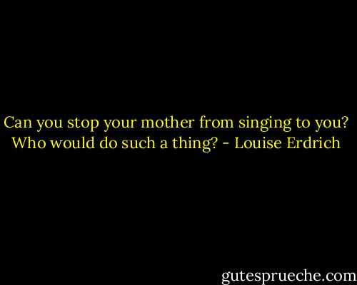 Can you stop your mother from singing to you? Who would do such a thing? - Louise Erdrich