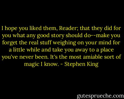 I hope you liked them, Reader; that they did for you what any good story should do--make you forget the real stuff weighing on your mind for a little while and take you away to a place you've never been. It's the most amiable sort of magic I know. - Stephen King