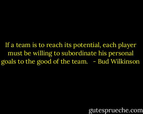 If a team is to reach its potential, each player must be willing to subordinate his personal goals to the good of the team.<br /><br /> - Bud Wilkinson