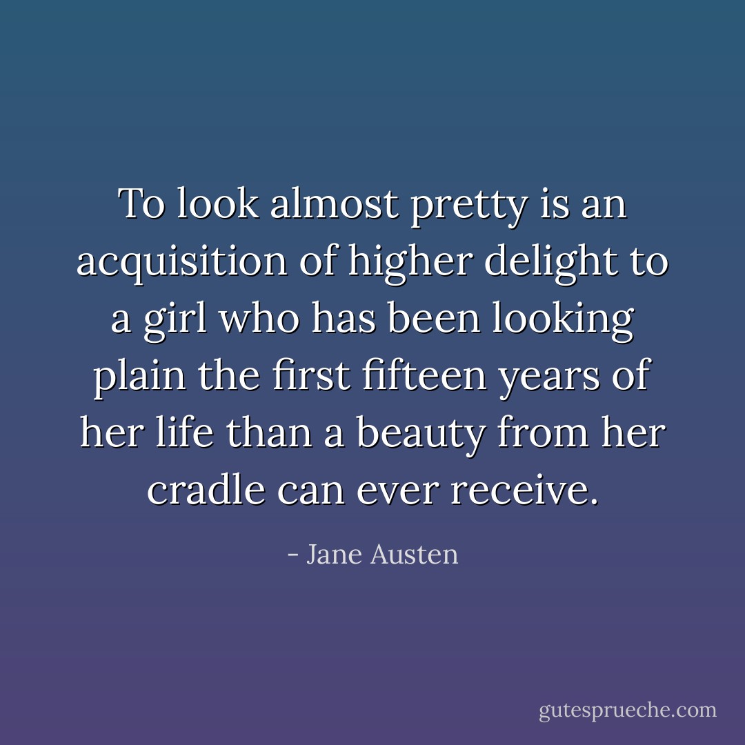 To look <i>almost</i> pretty is an acquisition of higher delight to a girl who has been looking plain the first fifteen years of her life than a beauty from her cradle can ever receive. - Jane Austen