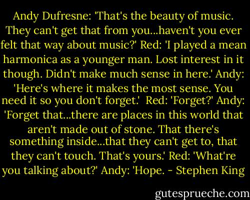 Andy Dufresne: 'That's the beauty of music. They can't get that from you...haven't you ever felt that way about music?'<br />Red: 'I played a mean harmonica as a younger man. Lost interest in it though. Didn't make much sense in here.'<br />Andy: 'Here's where it makes the most sense. You need it so you don't forget.' <br />Red: 'Forget?'<br />Andy: 'Forget that...there are places in this world that aren't made out of stone. That there's something inside...that they can't get to, that they can't touch. That's yours.'<br />Red: 'What're you talking about?'<br />Andy: 'Hope. - Stephen King