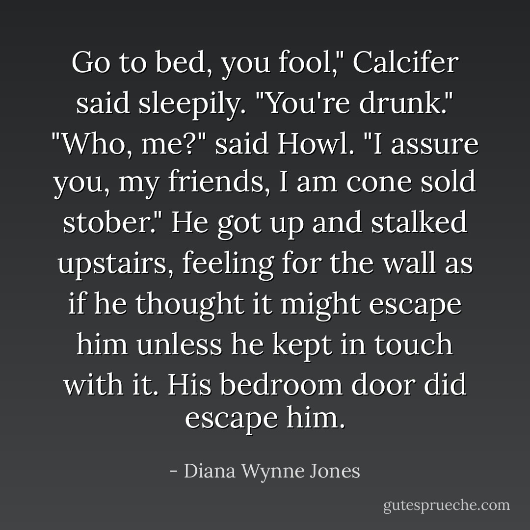 Go to bed, you fool," Calcifer said sleepily. "You're drunk."<br />"Who, me?" said Howl. "I assure you, my friends, I am cone sold stober." He got up and stalked upstairs, feeling for the wall as if he thought it might escape him unless he kept in touch with it. His bedroom door did escape him. - Diana Wynne Jones