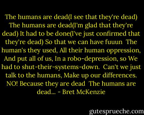 The humans are dead(I see that they're dead)<br />The humans are dead(I'm glad that they're dead)<br />It had to be done(I've just confirmed that they're dead)<br />So that we can have fuuun<br /><br />The human's they used,<br />All their human oppression,<br />And put all of us,<br />In a robo-depression, so<br />We had to shut-their-systems-down.<br /><br />Can't we just talk to the humans,<br />Make up our differences.<br />NO! Because they are dead<br /><br />The humans are dead... - Bret McKenzie