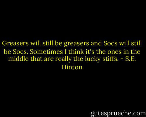 Greasers will still be greasers and Socs will still be Socs. Sometimes I think it's the ones in the middle that are really the lucky stiffs. - S.E. Hinton