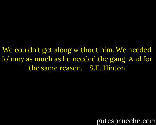 We couldn't get along without him. We needed Johnny as much as he needed the gang. And for the same reason. - S.E. Hinton