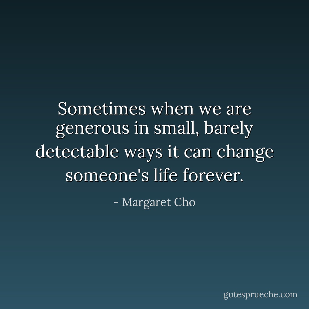 Sometimes when we are generous in small, barely detectable ways it can change someone's life forever. - Margaret Cho