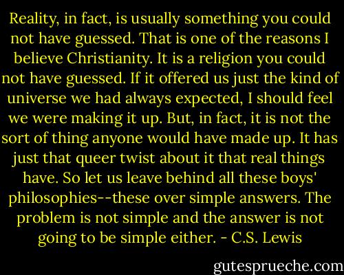 Reality, in fact, is usually something you could not have guessed. That is one of the reasons I believe Christianity. It is a religion you could not have guessed. If it offered us just the kind of universe we had always expected, I should feel we were making it up. But, in fact, it is not the sort of thing anyone would have made up. It has just that queer twist about it that real things have. So let us leave behind all these boys' philosophies--these over simple answers. The problem is not simple and the answer is not going to be simple either. - C.S. Lewis