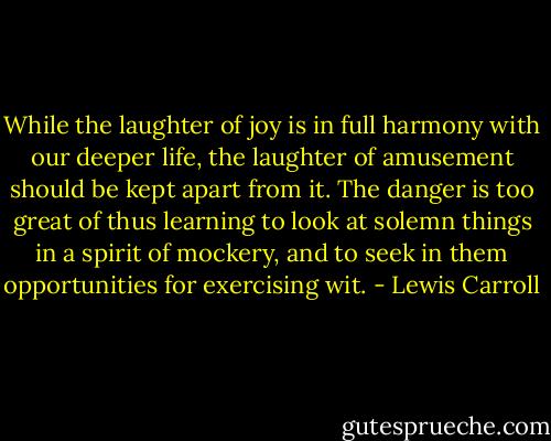 While the laughter of joy is in full harmony with our deeper life, the laughter of amusement should be kept apart from it. The danger is too great of thus learning to look at solemn things in a spirit of mockery, and to seek in them opportunities for exercising wit. - Lewis Carroll