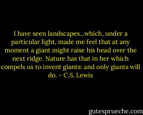 I have seen landscapes...which, under a particular light, made me feel that at any moment a giant might raise his head over the next ridge. Nature has that in her which compels us to invent giants: and only giants will do. - C.S. Lewis
