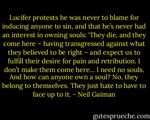 Lucifer protests he was never to blame for inducing anyone to sin, and that he’s never had an interest in owning souls: 'They die, and they come here – having transgressed against what they believed to be right – and expect us to fulfill their desire for pain and retribution. I don’t make them come here… I need no souls. And how can anyone own a soul? No, they belong to themselves. They just hate to have to face up to it. - Neil Gaiman