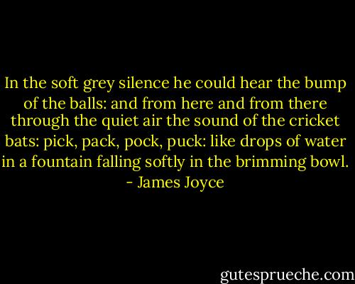 In the soft grey silence he could hear the bump of the balls: and from here and from there through the quiet air the sound of the cricket bats: pick, pack, pock, puck: like drops of water in a fountain falling softly in the brimming bowl. - James Joyce