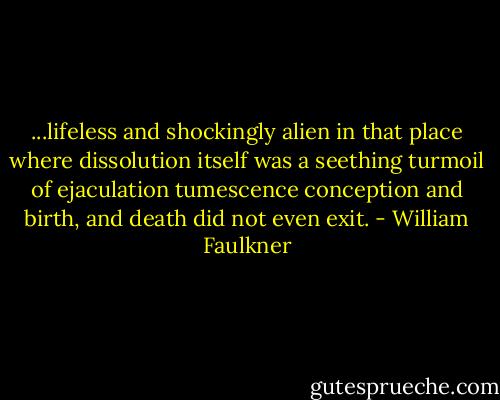 ...lifeless and shockingly alien in that place where dissolution itself was a seething turmoil of ejaculation tumescence conception and birth, and death did not even exit. - William Faulkner