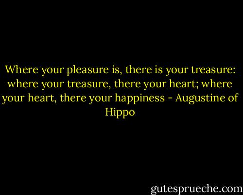 Where your pleasure is, there is your treasure: where your treasure, there your heart; where your heart, there your happiness - Augustine of Hippo
