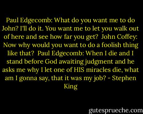 Paul Edgecomb: What do you want me to do John? I'll do it. You want me to let you walk out of here and see how far you get? <br />John Coffey: Now why would you want to do a foolish thing like that? <br />Paul Edgecomb: When I die and I stand before God awaiting judgment and he asks me why I let one of HIS miracles die, what am I gonna say, that it was my job? - Stephen King