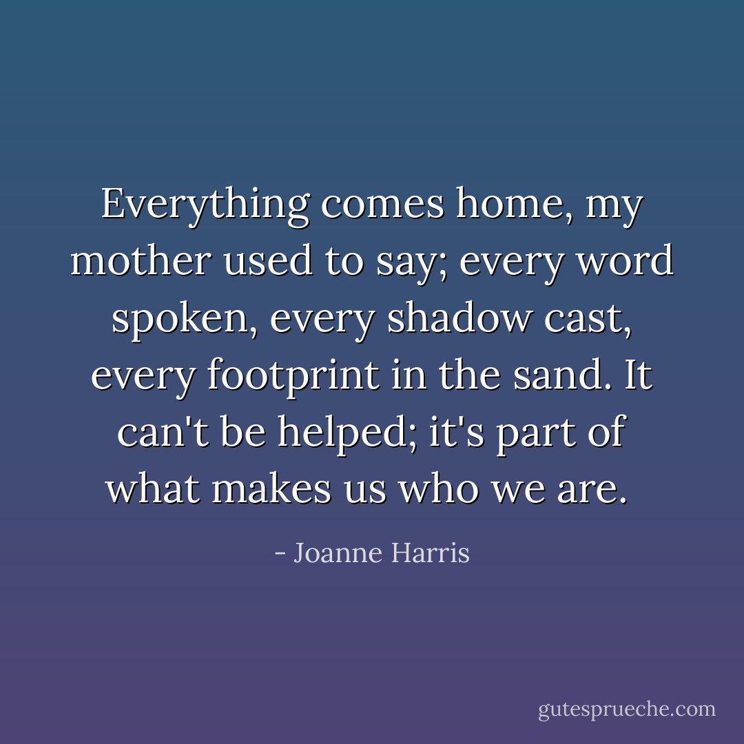 Everything comes home, my mother used to say; every word spoken, every shadow cast, every footprint in the sand. It can't be helped; it's part of what makes us who we are.  - Joanne Harris