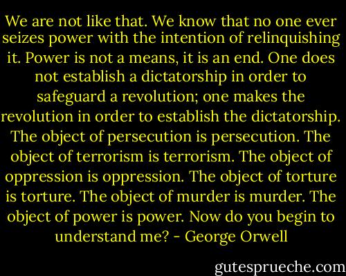 We are not like that. We know that no one ever seizes power with the intention of relinquishing it. Power is not a means, it is an end. One does not establish a dictatorship in order to safeguard a revolution; one makes the revolution in order to establish the dictatorship. The object of persecution is persecution. The object of terrorism is terrorism. The object of oppression is oppression. The object of torture is torture. The object of murder is murder. The object of power is power. Now do you begin to understand me? - George Orwell