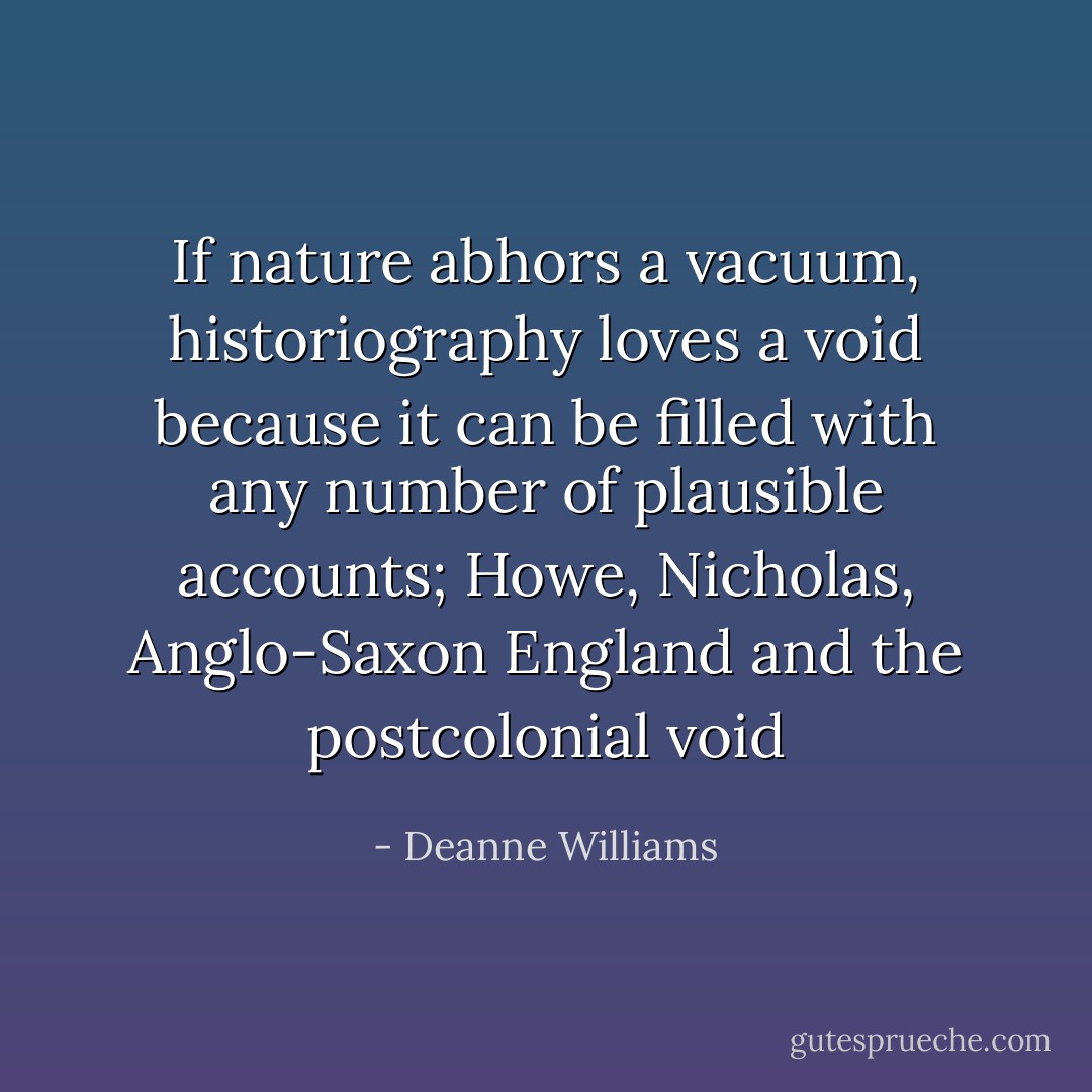 If nature abhors a vacuum, historiography loves a void because it can be filled with any number of plausible accounts;<br />Howe, Nicholas, Anglo-Saxon England and the postcolonial void - Deanne Williams