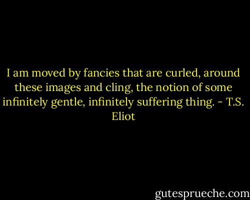 I am moved by fancies that are curled, around these images and cling, the notion of some infinitely gentle, infinitely suffering thing. - T.S. Eliot