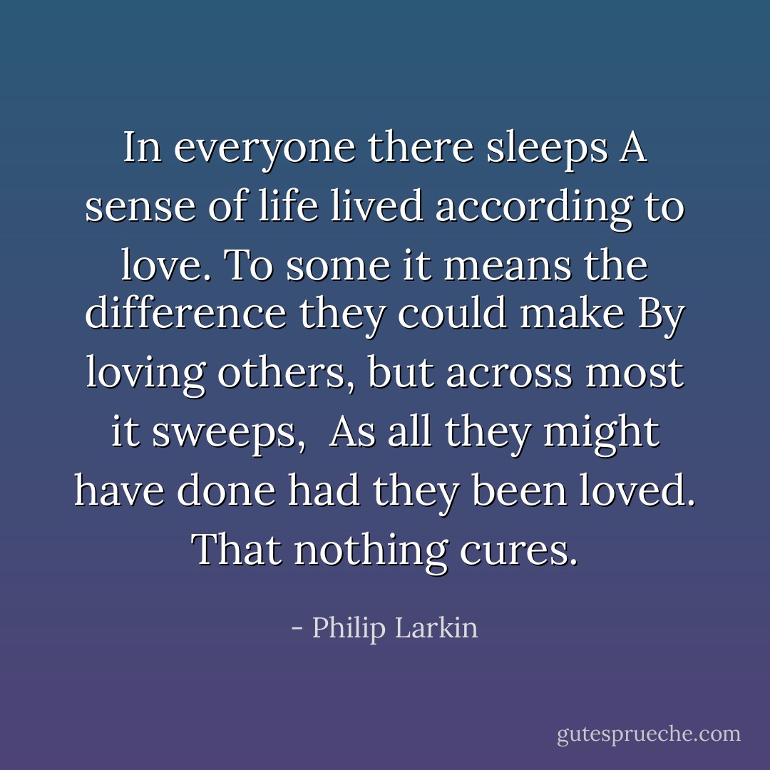 In everyone there sleeps<br />A sense of life lived according to love.<br />To some it means the difference they could make<br />By loving others, but across most it sweeps, <br />As all they might have done had they been loved.<br />That nothing cures. - Philip Larkin