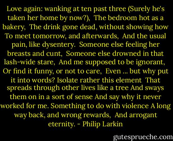 Love again: wanking at ten past three<br />(Surely he's taken her home by now?), <br />The bedroom hot as a bakery, <br />The drink gone dead, without showing how<br />To meet tomorrow, and afterwards, <br />And the usual pain, like dysentery.<br /><br />Someone else feeling her breasts and cunt, <br />Someone else drowned in that lash-wide stare, <br />And me supposed to be ignorant, <br />Or find it funny, or not to care, <br />Even ... but why put it into words?<br />Isolate rather this element<br /><br />That spreads through other lives like a tree<br />And sways them on in a sort of sense<br />And say why it never worked for me.<br />Something to do with violence<br />A long way back, and wrong rewards, <br />And arrogant eternity. - Philip Larkin