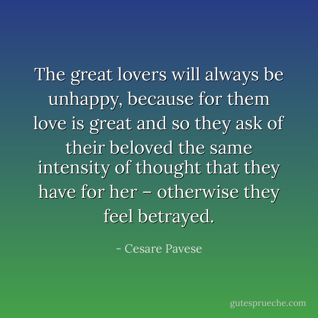 The great lovers will always be unhappy, because for them love is great and so they ask of their beloved the same intensity of thought that they have for her – otherwise they feel betrayed. - Cesare Pavese