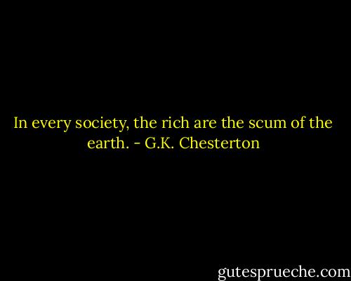 In every society, the rich are the scum of the earth. - G.K. Chesterton