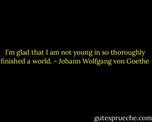 I'm glad that I am not young in so thoroughly finished a world. - Johann Wolfgang von Goethe