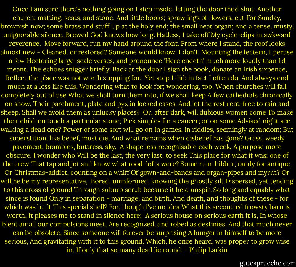 Once I am sure there's nothing going on<br />I step inside, letting the door thud shut.<br />Another church: matting, seats, and stone,<br />And little books; sprawlings of flowers, cut<br />For Sunday, brownish now; some brass and stuff<br />Up at the holy end; the small neat organ;<br />And a tense, musty, unignorable silence,<br />Brewed God knows how long. Hatless, I take off<br />My cycle-clips in awkward reverence.<br /><br />Move forward, run my hand around the font.<br />From where I stand, the roof looks almost new -<br />Cleaned, or restored? Someone would know: I don't.<br />Mounting the lectern, I peruse a few<br />Hectoring large-scale verses, and pronounce<br />'Here endeth' much more loudly than I'd meant.<br />The echoes snigger briefly. Back at the door<br />I sign the book, donate an Irish sixpence,<br />Reflect the place was not worth stopping for.<br /><br />Yet stop I did: in fact I often do,<br />And always end much at a loss like this,<br />Wondering what to look for; wondering, too,<br />When churches will fall completely out of use<br />What we shall turn them into, if we shall keep<br />A few cathedrals chronically on show,<br />Their parchment, plate and pyx in locked cases,<br />And let the rest rent-free to rain and sheep.<br />Shall we avoid them as unlucky places?<br /><br />Or, after dark, will dubious women come<br />To make their children touch a particular stone;<br />Pick simples for a cancer; or on some<br />Advised night see walking a dead one?<br />Power of some sort will go on<br />In games, in riddles, seemingly at random;<br />But superstition, like belief, must die,<br />And what remains when disbelief has gone?<br />Grass, weedy pavement, brambles, buttress, sky,<br /><br />A shape less recognisable each week,<br />A purpose more obscure. I wonder who<br />Will be the last, the very last, to seek<br />This place for what it was; one of the crew<br />That tap and jot and know what rood-lofts were?<br />Some ruin-bibber, randy for antique,<br />Or Christmas-addict, counting on a whiff<br />Of gown-and-bands and organ-pipes and myrrh?<br />Or will he be my representative,<br /><br />Bored, uninformed, knowing the ghostly silt<br />Dispersed, yet tending to this cross of ground<br />Through suburb scrub because it held unspilt<br />So long and equably what since is found<br />Only in separation - marriage, and birth,<br />And death, and thoughts of these - for which was built<br />This special shell? For, though I've no idea<br />What this accoutred frowsty barn is worth,<br />It pleases me to stand in silence here;<br /><br />A serious house on serious earth it is,<br />In whose blent air all our compulsions meet,<br />Are recognized, and robed as destinies.<br />And that much never can be obsolete,<br />Since someone will forever be surprising<br />A hunger in himself to be more serious,<br />And gravitating with it to this ground,<br />Which, he once heard, was proper to grow wise in,<br />If only that so many dead lie round. - Philip Larkin