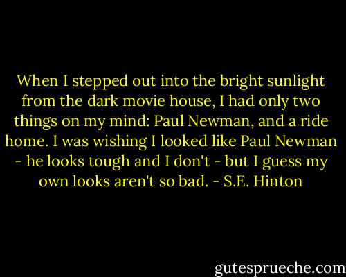 When I stepped out into the bright sunlight from the dark movie house, I had only two things on my mind: Paul Newman, and a ride home. I was wishing I looked like Paul Newman - he looks tough and I don't - but I guess my own looks aren't so bad. - S.E. Hinton