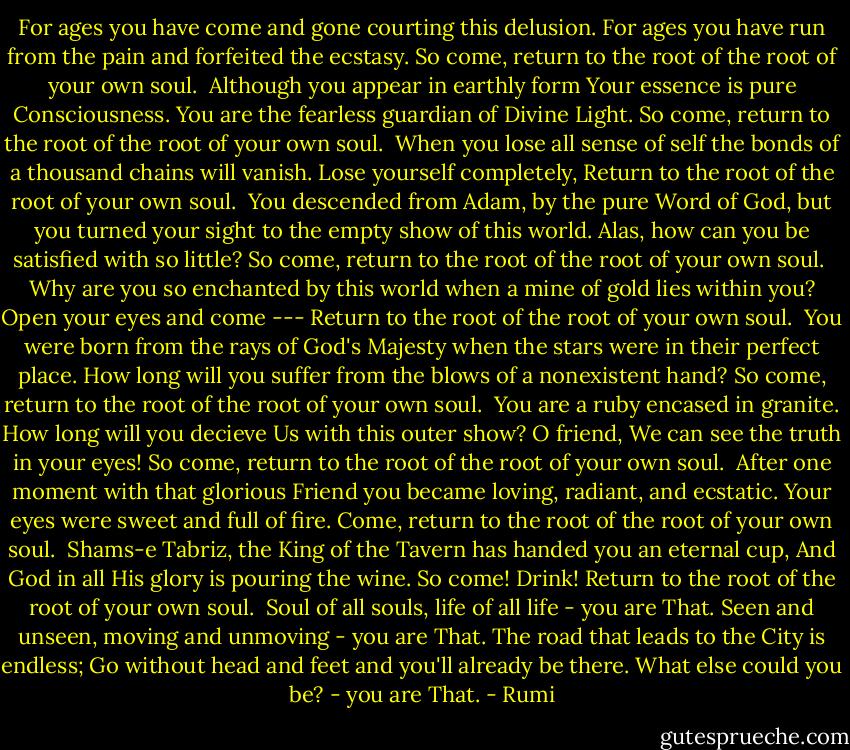 For ages you have come and gone<br />courting this delusion.<br />For ages you have run from the pain<br />and forfeited the ecstasy.<br />So come, return to the root of the root<br />of your own soul.<br /><br />Although you appear in earthly form<br />Your essence is pure Consciousness.<br />You are the fearless guardian<br />of Divine Light.<br />So come, return to the root of the root<br />of your own soul.<br /><br />When you lose all sense of self<br />the bonds of a thousand chains will vanish.<br />Lose yourself completely,<br />Return to the root of the root<br />of your own soul.<br /><br />You descended from Adam, by the pure Word of God,<br />but you turned your sight<br />to the empty show of this world.<br />Alas, how can you be satisfied with so little?<br />So come, return to the root of the root<br />of your own soul.<br /><br />Why are you so enchanted by this world<br />when a mine of gold lies within you?<br />Open your eyes and come ---<br />Return to the root of the root<br />of your own soul.<br /><br />You were born from the rays of God's Majesty<br />when the stars were in their perfect place.<br />How long will you suffer from the blows<br />of a nonexistent hand?<br />So come, return to the root of the root<br />of your own soul.<br /><br />You are a ruby encased in granite.<br />How long will you decieve Us with this outer show?<br />O friend, We can see the truth in your eyes!<br />So come, return to the root of the root<br />of your own soul.<br /><br />After one moment with that glorious Friend<br />you became loving, radiant, and ecstatic.<br />Your eyes were sweet and full of fire.<br />Come, return to the root of the root<br />of your own soul.<br /><br />Shams-e Tabriz, the King of the Tavern<br />has handed you an eternal cup,<br />And God in all His glory is pouring the wine.<br />So come! Drink!<br />Return to the root of the root<br />of your own soul.<br /><br />Soul of all souls, life of all life - you are That.<br />Seen and unseen, moving and unmoving - you are That.<br />The road that leads to the City is endless;<br />Go without head and feet<br />and you'll already be there.<br />What else could you be? - you are That. - Rumi