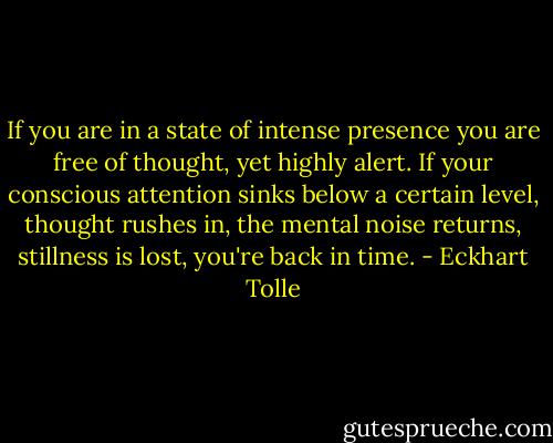 If you are in a state of intense presence you are free of thought, yet<br />highly alert. If your conscious attention sinks below a certain level, thought rushes in, the mental noise returns, stillness is lost, you're back in time. - Eckhart Tolle