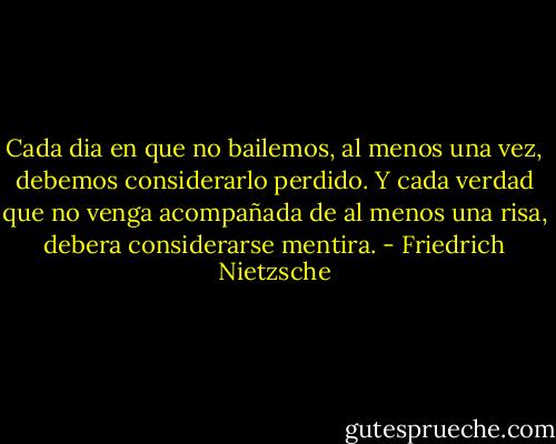 Cada dia en que no bailemos, al menos una vez, debemos considerarlo perdido. Y cada verdad que no venga acompañada de al menos una risa, debera considerarse mentira. - Friedrich Nietzsche