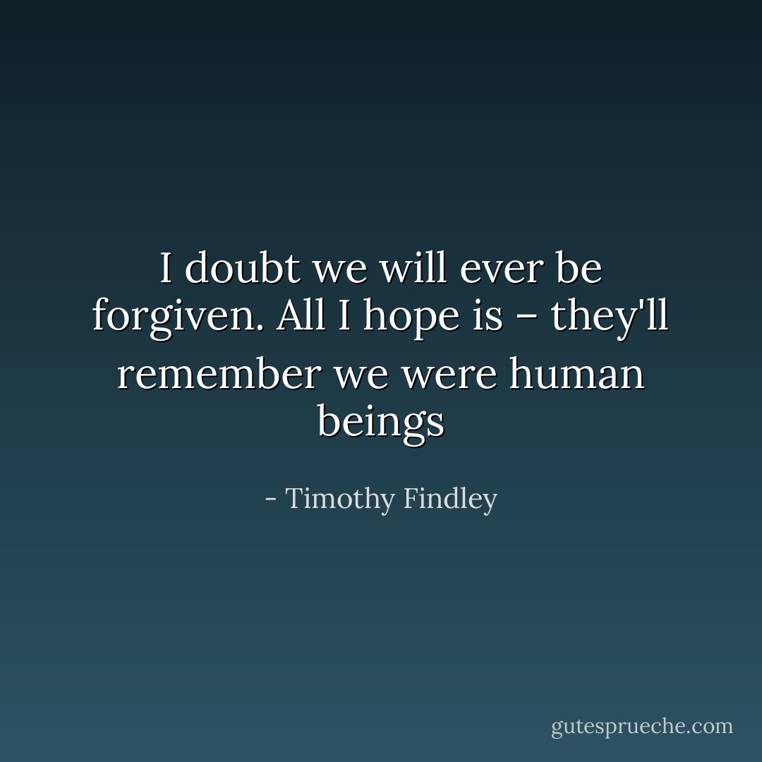 I doubt we will ever be forgiven. All I hope is – they'll remember we were human beings - Timothy Findley