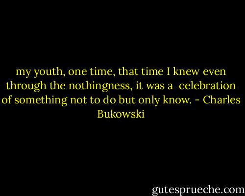 my youth,<br />one time,<br />that time<br />I knew<br />even through the<br />nothingness,<br />it was a <br />celebration<br />of something not to<br />do<br />but only<br />know. - Charles Bukowski