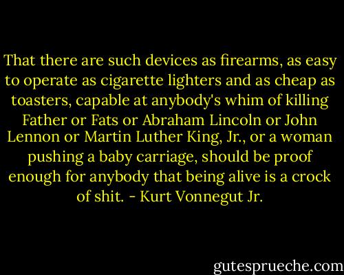 That there are such devices as firearms, as easy to operate as cigarette lighters and as cheap as toasters, capable at anybody's whim of killing Father or Fats or Abraham Lincoln or John Lennon or Martin Luther King, Jr., or a woman pushing a baby carriage, should be proof enough for anybody that being alive is a crock of shit. - Kurt Vonnegut Jr.