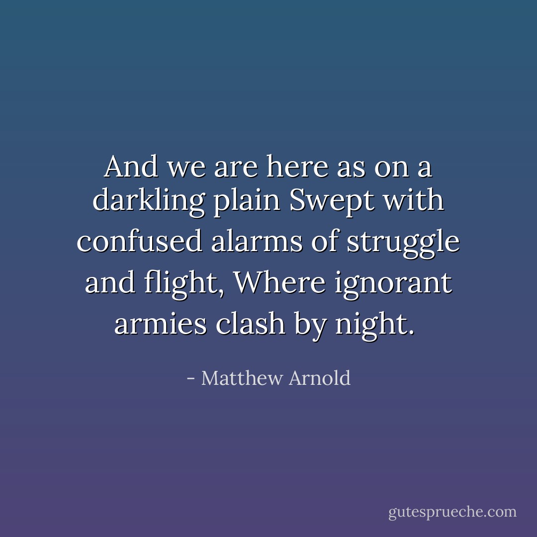 And we are here as on a darkling plain<br />Swept with confused alarms of struggle and flight,<br />Where ignorant armies clash by night.<br /> - Matthew Arnold