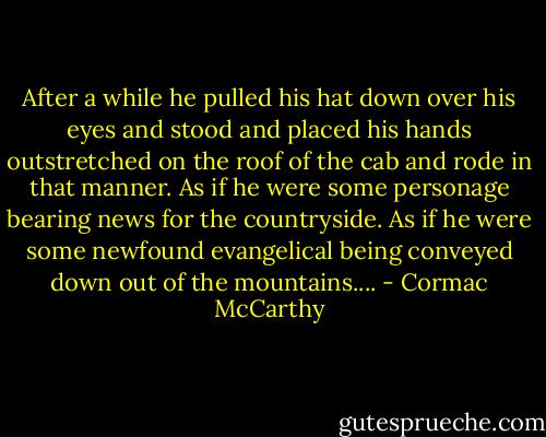 After a while he pulled his hat down over his eyes and stood and placed his hands outstretched on the roof of the cab and rode in that manner. As if he were some personage bearing news for the countryside. As if he were some newfound evangelical being conveyed down out of the mountains.... - Cormac McCarthy