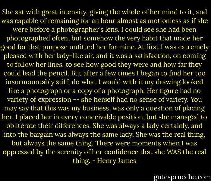 She sat with great intensity, giving the whole of her mind to it, and was capable of remaining for an hour almost as motionless as if she were before a photographer's lens. I could see she had been photographed often, but somehow the very habit that made her good for that purpose unfitted her for mine. At first I was extremely pleased with her lady-like air, and it was a satisfaction, on coming to follow her lines, to see how good they were and how far they could lead the pencil. But after a few times I began to find her too insurmountably stiff; do what I would with it my drawing looked like a photograph or a copy of a photograph. Her figure had no variety of expression -- she herself had no sense of variety. You may say that this was my business, was only a question of placing her. I placed her in every conceivable position, but she managed to obliterate their differences. She was always a lady certainly, and into the bargain was always the same lady. She was the real thing, but always the same thing. There were moments when I was oppressed by the serenity of her confidence that she WAS the real thing. - Henry James