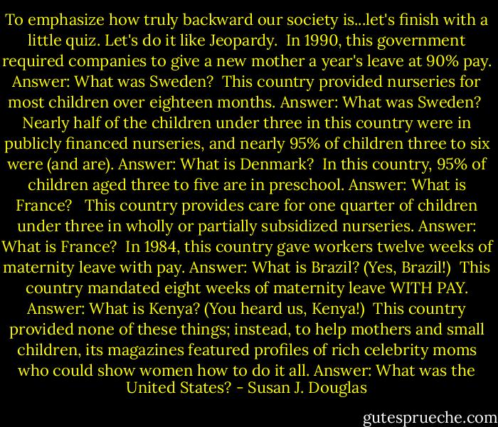 To emphasize how truly backward our society is...let's finish with a little quiz. Let's do it like Jeopardy.<br /><br />In 1990, this government required companies to give a new mother a year's leave at 90% pay.<br />Answer: What was Sweden?<br /><br />This country provided nurseries for most children over eighteen months.<br />Answer: What was Sweden?<br /><br />Nearly half of the children under three in this country were in publicly financed nurseries, and nearly 95% of children three to six were (and are).<br />Answer: What is Denmark?<br /><br />In this country, 95% of children aged three to five are in preschool.<br />Answer: What is France? <br /><br />This country provides care for one quarter of children under three in wholly or partially subsidized nurseries.<br />Answer: What is France?<br /><br />In 1984, this country gave workers twelve weeks of maternity leave with pay.<br />Answer: What is Brazil? (Yes, Brazil!)<br /><br />This country mandated eight weeks of maternity leave WITH PAY.<br />Answer: What is Kenya? (You heard us, Kenya!)<br /><br />This country provided none of these things; instead, to help mothers and small children, its magazines featured profiles of rich celebrity moms who could show women how to do it all.<br />Answer: What was the United States? - Susan J. Douglas