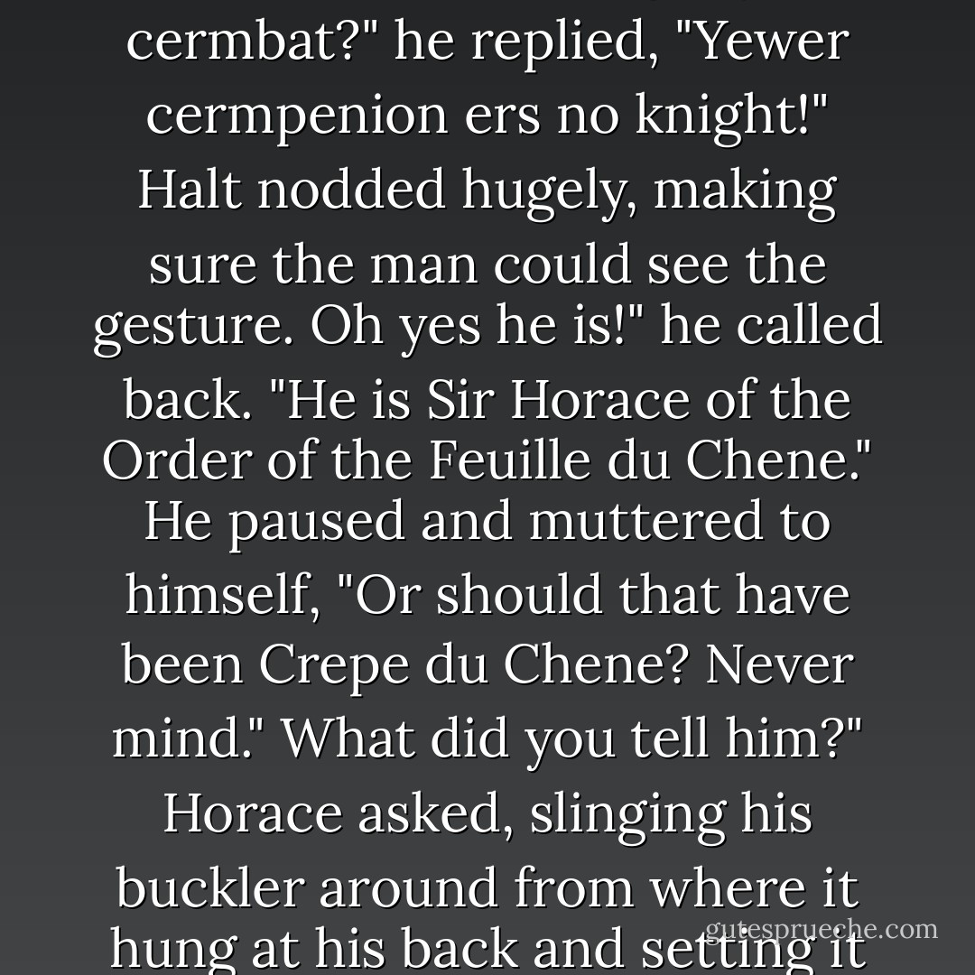 Sirrah, my companion chooses to engage you in knightly combat!" Halt said. The horseman stiffened, sitting upright in his saddle. Halt noticed that he nearly lost his balance at this unexpected piece of news.<br />Nightly cermbat?" he replied, "Yewer cermpenion ers no knight!"<br />Halt nodded hugely, making sure the man could see the gesture.<br />Oh yes he is!" he called back. "He is Sir Horace of the Order of the Feuille du Chene." He paused and muttered to himself, "Or should that have been Crepe du Chene? Never mind."<br />What did you tell him?" Horace asked, slinging his buckler around from where it hung at his back and setting it on his left arm.<br />I said you were Sir Horace of the Order of the Oakleaf." Halt said to him, then added uncertainly, "At least, I think that's what I told him. I may have said you were of the Order of the Oak Pancake. - John Flanagan