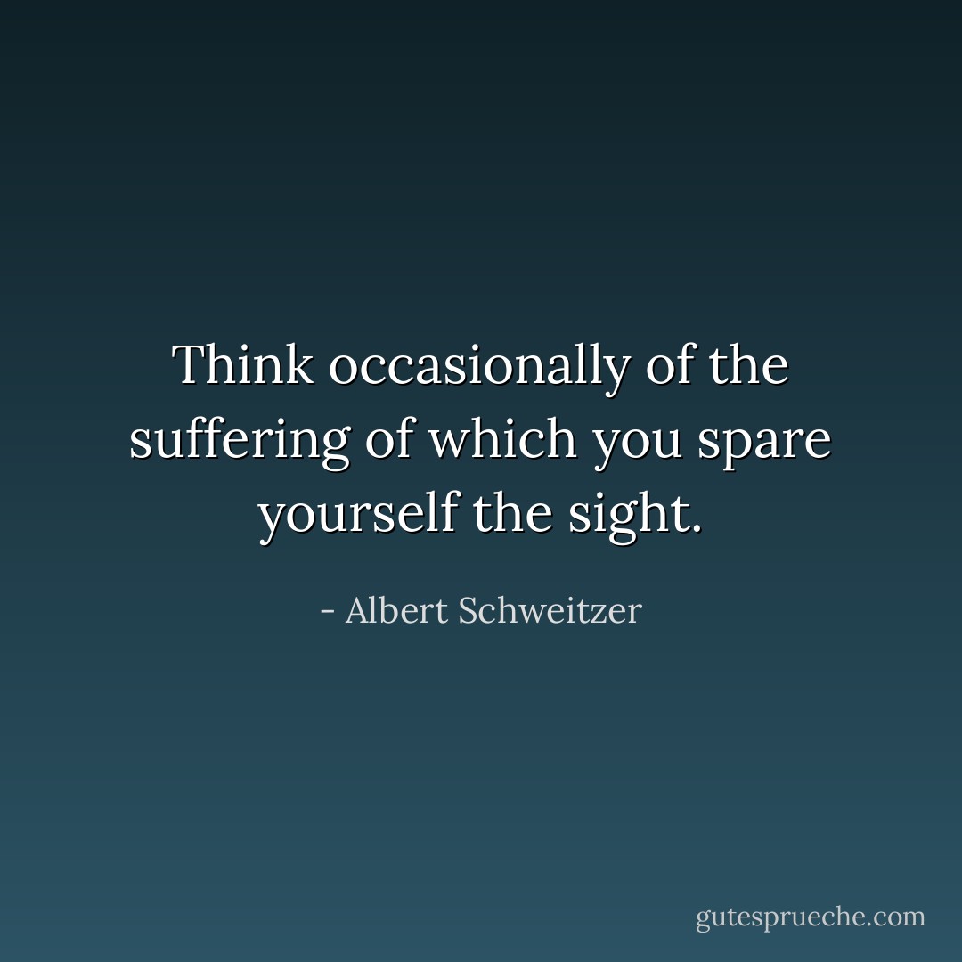 Think occasionally of the suffering of which you spare yourself the sight. - Albert Schweitzer