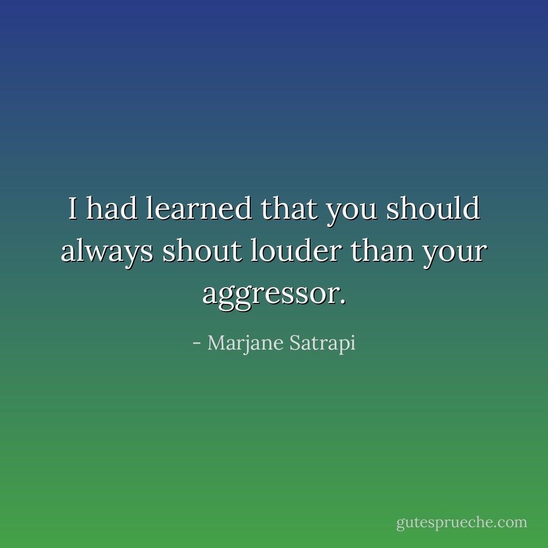 I had learned that you should always shout louder than your aggressor. - Marjane Satrapi