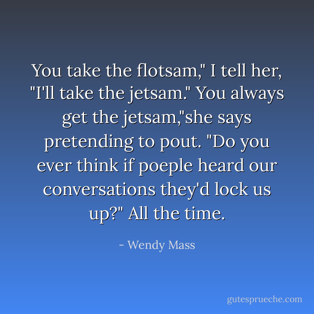 You take the flotsam," I tell her, "I'll take the jetsam."<br />You always get the jetsam,"she says pretending to pout. "Do you ever think if poeple heard our conversations they'd lock us up?"<br />All the time. - Wendy Mass