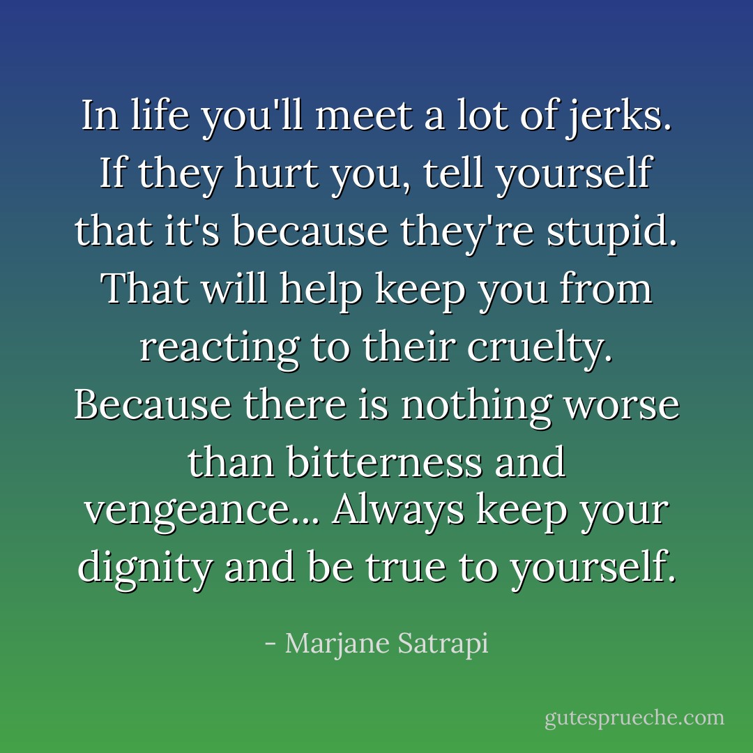 In life you'll meet a lot of jerks. If they hurt you, tell yourself that it's because they're stupid. That will help keep you from reacting to their cruelty. Because there is nothing worse than bitterness and vengeance... Always keep your dignity and be true to yourself. - Marjane Satrapi